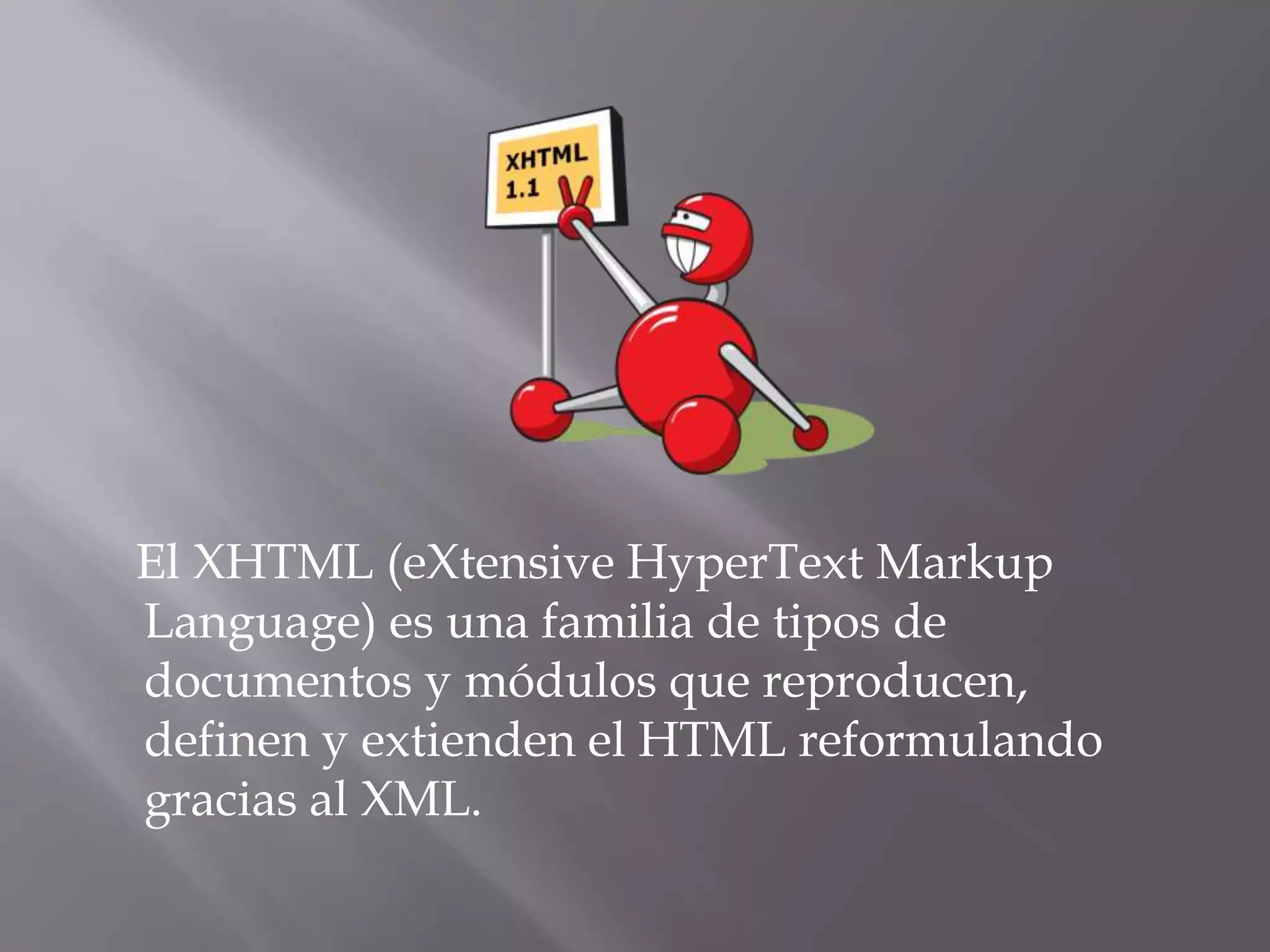 El XHTML (eXtensive HyperText Markup
Language) es una familia de tipos de
documentos y módulos que reproducen,
definen y extienden el HTML reformulando
gracias al XML.
 