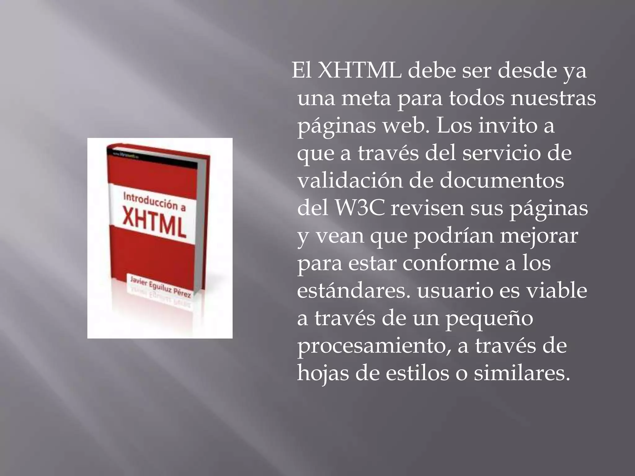 El XHTML debe ser desde ya
una meta para todos nuestras
páginas web. Los invito a
que a través del servicio de
validación de documentos
del W3C revisen sus páginas
y vean que podrían mejorar
para estar conforme a los
estándares. usuario es viable
a través de un pequeño
procesamiento, a través de
hojas de estilos o similares.
 