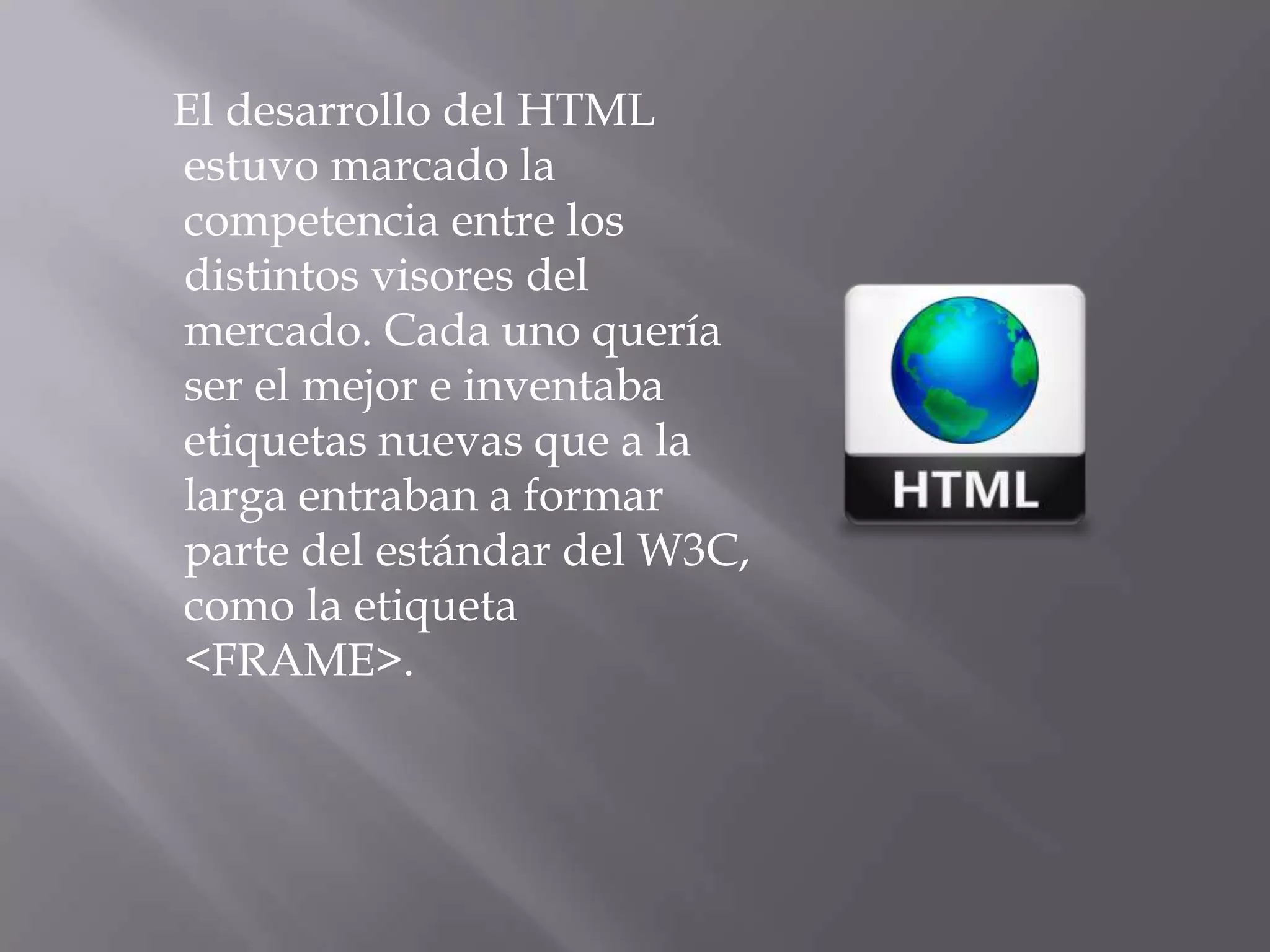 El desarrollo del HTML
estuvo marcado la
competencia entre los
distintos visores del
mercado. Cada uno quería
ser el mejor e inventaba
etiquetas nuevas que a la
larga entraban a formar
parte del estándar del W3C,
como la etiqueta
<FRAME>.
 