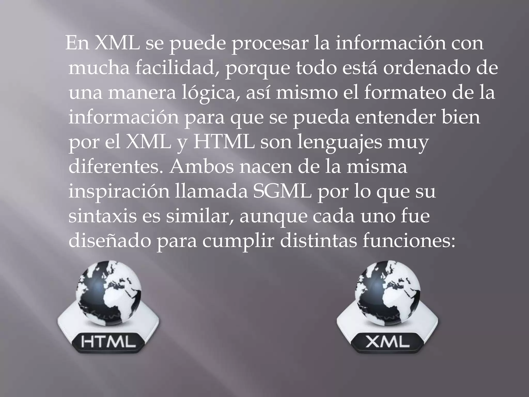 En XML se puede procesar la información con
mucha facilidad, porque todo está ordenado de
una manera lógica, así mismo el formateo de la
información para que se pueda entender bien
por el XML y HTML son lenguajes muy
diferentes. Ambos nacen de la misma
inspiración llamada SGML por lo que su
sintaxis es similar, aunque cada uno fue
diseñado para cumplir distintas funciones:
 