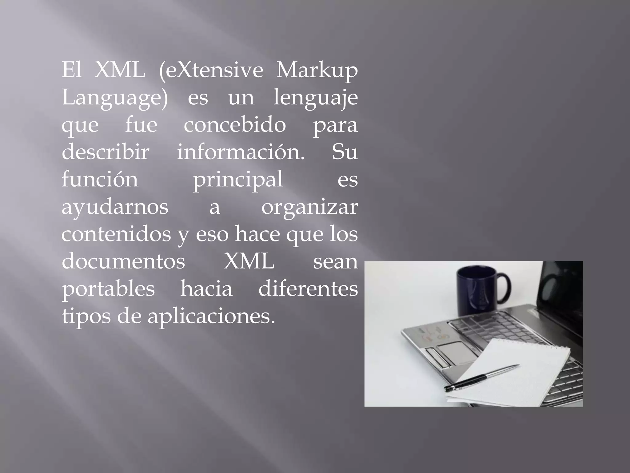 El XML (eXtensive Markup
Language) es un lenguaje
que fue concebido para
describir información. Su
función       principal     es
ayudarnos      a     organizar
contenidos y eso hace que los
documentos       XML     sean
portables hacia diferentes
tipos de aplicaciones.
 