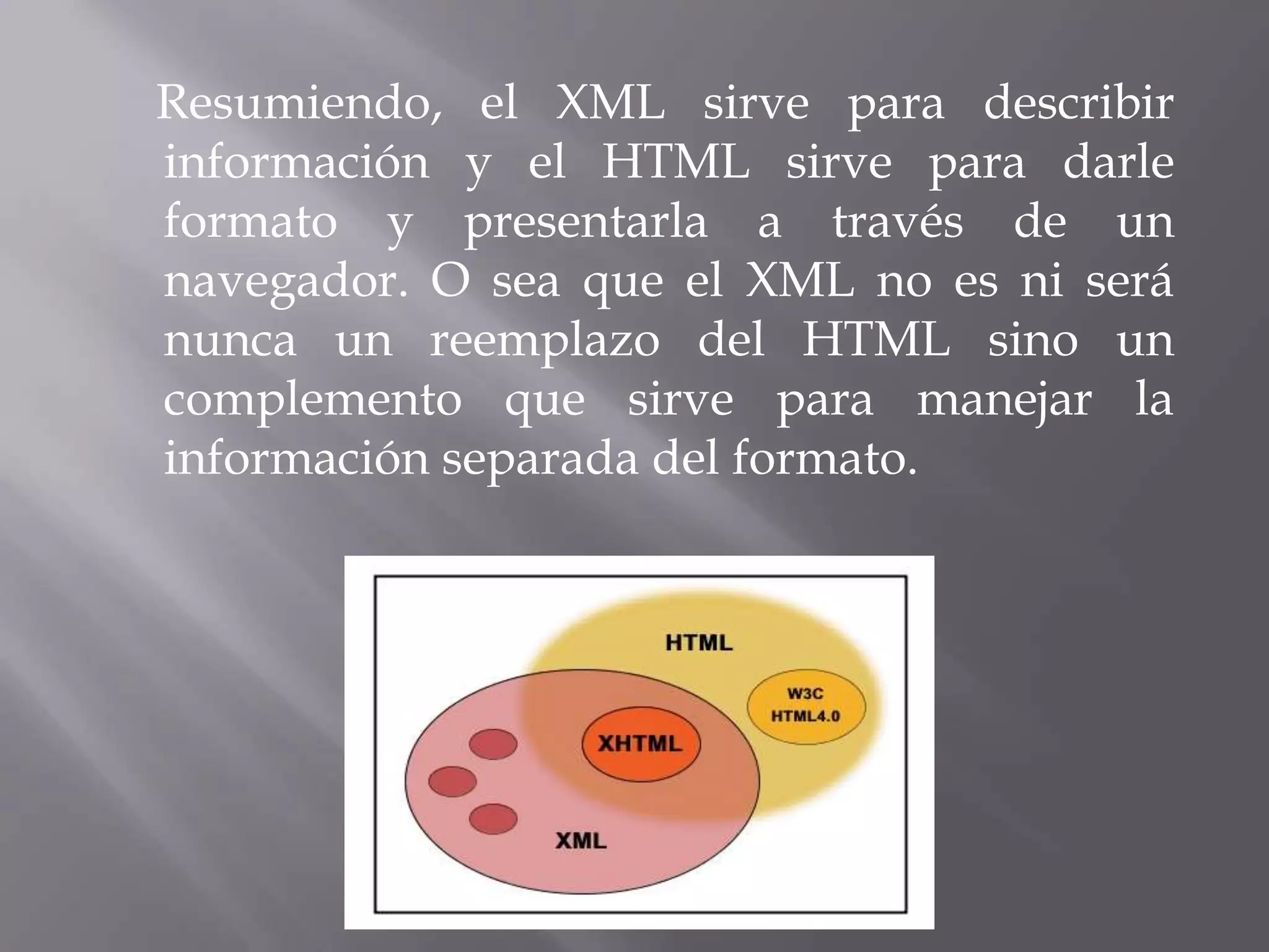 Resumiendo, el XML sirve para describir
información y el HTML sirve para darle
formato y presentarla a través de un
navegador. O sea que el XML no es ni será
nunca un reemplazo del HTML sino un
complemento que sirve para manejar la
información separada del formato.
 