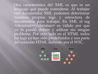 Otra característica del XML es que es un
lenguaje que puede extenderse. Al trabajar
con documentos XML podemos determinar
nuestros propios tags y estructura de
documentos para trabajar. En XML el tag
<christian></christian> es válido por que
yo lo puedo definir y utilizar sin ningún
problema. Por otro lado en el HTML todos
los tags ya han sido predefinidos y son parte
del estándar HTML definido por el W3C.
 