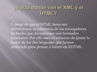 A pesar de que el HTML tiene sus
definiciones, la tolerancia de los navegadores
ha hecho que documentos mal formados
funcionen. Por ello nace el esfuerzo de juntar lo
mejor de los dos lenguajes que hemos
analizado para pensar a futuro en XHTML.
 