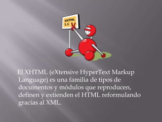 El XHTML (eXtensive HyperText Markup
Language) es una familia de tipos de
documentos y módulos que reproducen,
definen y extienden el HTML reformulando
gracias al XML.
 