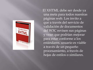 El XHTML debe ser desde ya
una meta para todos nuestras
páginas web. Los invito a
que a través del servicio de
validación de documentos
del W3C revisen sus páginas
y vean que podrían mejorar
para estar conforme a los
estándares. usuario es viable
a través de un pequeño
procesamiento, a través de
hojas de estilos o similares.
 
