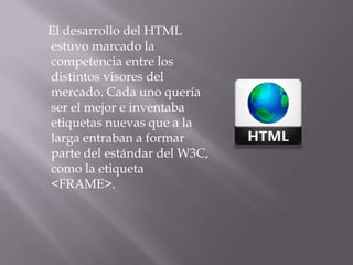 El desarrollo del HTML
estuvo marcado la
competencia entre los
distintos visores del
mercado. Cada uno quería
ser el mejor e inventaba
etiquetas nuevas que a la
larga entraban a formar
parte del estándar del W3C,
como la etiqueta
<FRAME>.
 
