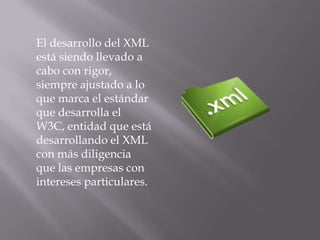 El desarrollo del XML
está siendo llevado a
cabo con rigor,
siempre ajustado a lo
que marca el estándar
que desarrolla el
W3C, entidad que está
desarrollando el XML
con más diligencia
que las empresas con
intereses particulares.
 