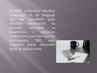 El XML (eXtensive Markup
Language) es un lenguaje
que fue concebido para
describir información. Su
función       principal     es
ayudarnos      a     organizar
contenidos y eso hace que los
documentos       XML     sean
portables hacia diferentes
tipos de aplicaciones.
 