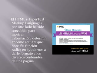 El HTML (HyperText
Markup Language)
por otro lado ha sido
concebido para
mostrar
información, determin
ar como actúa y que
hace. Su función
radica en ayudarnos a
darle formato a los
diversos contenidos
de una página.
 