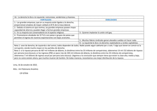 16.- La derecha le dice a la izquierda: comunistas, senderistas y chavistas.
FORTALEZAS DEBILIDADES
1.- Las grandes empresas, que en su mayoría están ligadas a la derecha,
proporcionan empleos de mayor calidad al 20 % de la masa laboral.
2.- Debido al sistema en que vivimos, las grandes empresas poseen mayor
capacidad de ahorros y pueden llegar a formar grandes empresas.
3.- En su mayoría son conservadores en el aspecto religioso. 3.- Quieren implantar la unión civil gay.
4.- Promovieron alrededor de 19 TLCs con países o grupos de países que
permiten el ingreso de nuestras exportaciones con bajos aranceles.
5.- Muchos líderes sindicales ganan elevados sueldos sin hacer nada.
8.- La izquierda le dice a la derecha: explotadores y cerdos capitalistas.
Nota 1: sean de derecha, de izquierda o del centro, todos dependen de todos. Nadie puede seguir adelante por sí solo. Y algo que tienen en común es la
corrupción, siendo mucho mayor en los partidos de derecha.
Nota 2: si la riqueza peruana de 467 mil millones de dólares, lo dividimos entre los 33 millones de compatriotas, obtenemos 14 mil 152 dólares de riqueza
por persona (una bicoca) y si los ingresos (PBI) un poco más de 230 mil millones de dólares, lo dividimos entre los 33 millones de compatriotas,
obtenemos 7 mil dólares de ingreso anual por peruano (otra bicoca). Llegamos a la conclusión que siempre tiene que existir la clase alta, media y baja,
pero no como existen ahora, que muchos mueren de hambre. De todas maneras, necesitamos una mejor distribución de la riqueza.
Lima, 16 de octubre de 2022.
Atte.- Jim Palomares Anselmo
CIP 67934
 