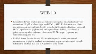 WEB 1.0
• Es un tipo de web estática con documentos que jamás se actualizaban y los

contenidos dirigidos a la navegación HTML y GIF. Es la forma más básica
que existe, con navegadores de sólo texto bastante rápidos. Después surgió el
HTML que hizo las páginas web más agradables a la vista, así como los
primeros navegadores visuales tales como IE, Netscape, Explorer (en
versiones antiguas), etc.

• La Web 1.0 es de sólo lectura. El usuario no puede interactuar con el

contenido de la página (nada de comentarios, respuestas, citas, etc), estando
totalmente limitado a lo que el Webmaster sube a ésta.

 