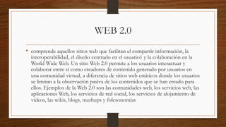 WEB 2.0
• comprende aquellos sitios web que facilitan el compartir información, la

interoperabilidad, el diseño centrado en el usuario1 y la colaboración en la
World Wide Web. Un sitio Web 2.0 permite a los usuarios interactuar y
colaborar entre sí como creadores de contenido generado por usuarios en
una comunidad virtual, a diferencia de sitios web estáticos donde los usuarios
se limitan a la observación pasiva de los contenidos que se han creado para
ellos. Ejemplos de la Web 2.0 son las comunidades web, los servicios web, las
aplicaciones Web, los servicios de red social, los servicios de alojamiento de
videos, las wikis, blogs, mashups y folcsonomías

 