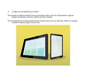 • ¿Cuáles son los dispositivos mó viles?
Son pequeñ as máquinas electró nicas que procesan datos como los computadores, algunas
pueden conectarse a internet y tienen memoria limitada.
Con los dispositivos mó viles puedes hacer muchas cosas como ver películas, hablar con amigos,
manejar tu agenda, jugar y mucho más.
 