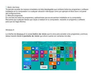 1. Botó n de Inicio
Te permite acceder de manera inmediata a la lista desplegable que contiene todos los programas o software
instalados en tu computador o a cualquier ubicació n del equipo como por ejemplo el disco duro o el panel
del configuraciones.
2. Menúde programas
Es una lista de todos los programas y aplicaciones que se encuentran instalados en tu computador.
Recuerda que cualquier tareas que vayas a realizar en tu computador, necesita un programa o software
para que se haga efectiva.
Windows 8
La interfaz de Windows 8 no posee botó n de inicio que te sirve para acceder a los programas y archivos
debes hacerlo desde la pantalla de inicio que ahora cuenta con ventanas mó viles.
 