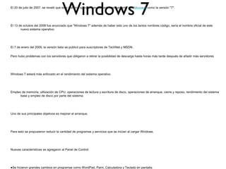 Windows 7El 20 de julio de 2007, se reveló que este sistema operativo es llamado internamente por Microsoft como la versión "7".
El 13 de octubre del 2008 fue anunciado que "Windows 7" además de haber sido uno de los tantos nombres código, sería el nombre oficial de este
nuevo sistema operativo
El 7 de enero del 2009, la versión beta se publicó para suscriptores de TechNet y MSDN.
Pero hubo problemas con los servidores que obligaron a retirar la posibilidad de descarga hasta horas más tarde después de añadir más servidores
Windows 7 estará más enfocado en el rendimiento del sistema operativo.
Empleo de memoria, utilización de CPU, operaciones de lectura y escritura de disco, operaciones de arranque, cierre y reposo, rendimiento del sistema
base y empleo de disco por parte del sistema.
Uno de sus principales objetivos es mejorar el arranque.
Para esto se propusieron reducir la cantidad de programas y servicios que se inician al cargar Windows.
Nuevas características se agregaron al Panel de Control:
●Se hicieron grandes cambios en programas como WordPad, Paint, Calculadora y Teclado en pantalla.
 