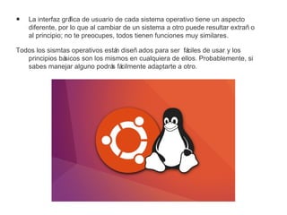 • La interfaz gráfica de usuario de cada sistema operativo tiene un aspecto
diferente, por lo que al cambiar de un sistema a otro puede resultar extrañ o
al principio; no te preocupes, todos tienen funciones muy similares.
Todos los sismtas operativos están diseñ ados para ser fáciles de usar y los
principios básicos son los mismos en cualquiera de ellos. Probablemente, si
sabes manejar alguno podrás fácilmente adaptarte a otro.
 