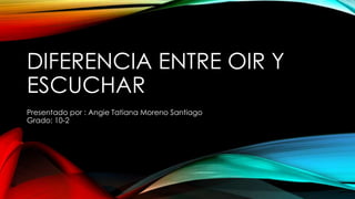 DIFERENCIA ENTRE OIR Y
ESCUCHAR
Presentado por : Angie Tatiana Moreno Santiago
Grado: 10-2
 
