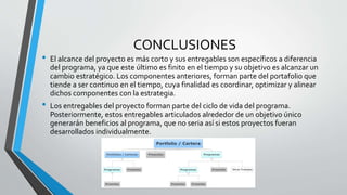 CONCLUSIONES
• El alcance del proyecto es más corto y sus entregables son específicos a diferencia
del programa, ya que este último es finito en el tiempo y su objetivo es alcanzar un
cambio estratégico. Los componentes anteriores, forman parte del portafolio que
tiende a ser continuo en el tiempo, cuya finalidad es coordinar, optimizar y alinear
dichos componentes con la estrategia.
• Los entregables del proyecto forman parte del ciclo de vida del programa.
Posteriormente, estos entregables articulados alrededor de un objetivo único
generarán beneficios al programa, que no seria así si estos proyectos fueran
desarrollados individualmente.
 