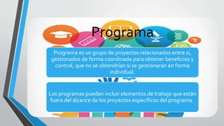 Programa
Programa es un grupo de proyectos relacionados entre sí,
gestionados de forma coordinada para obtener beneficios y
control, que no se obtendrían si se gestionaran en forma
individual.
Los programas pueden incluir elementos de trabajo que están
fuera del alcance de los proyectos específicos del programa.
 