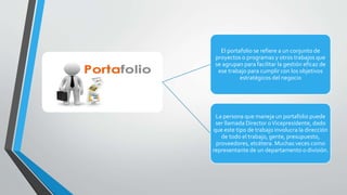 PORTAFOLIO
El portafolio se refiere a un conjunto de
proyectos o programas y otros trabajos que
se agrupan para facilitar la gestión eficaz de
ese trabajo para cumplir con los objetivos
estratégicos del negocio
La persona que maneja un portafolio puede
ser llamada Director oVicepresidente, dado
que este tipo de trabajo involucra la dirección
de todo el trabajo, gente, presupuesto,
proveedores, etcétera. Muchas veces como
representante de un departamento o división.
 