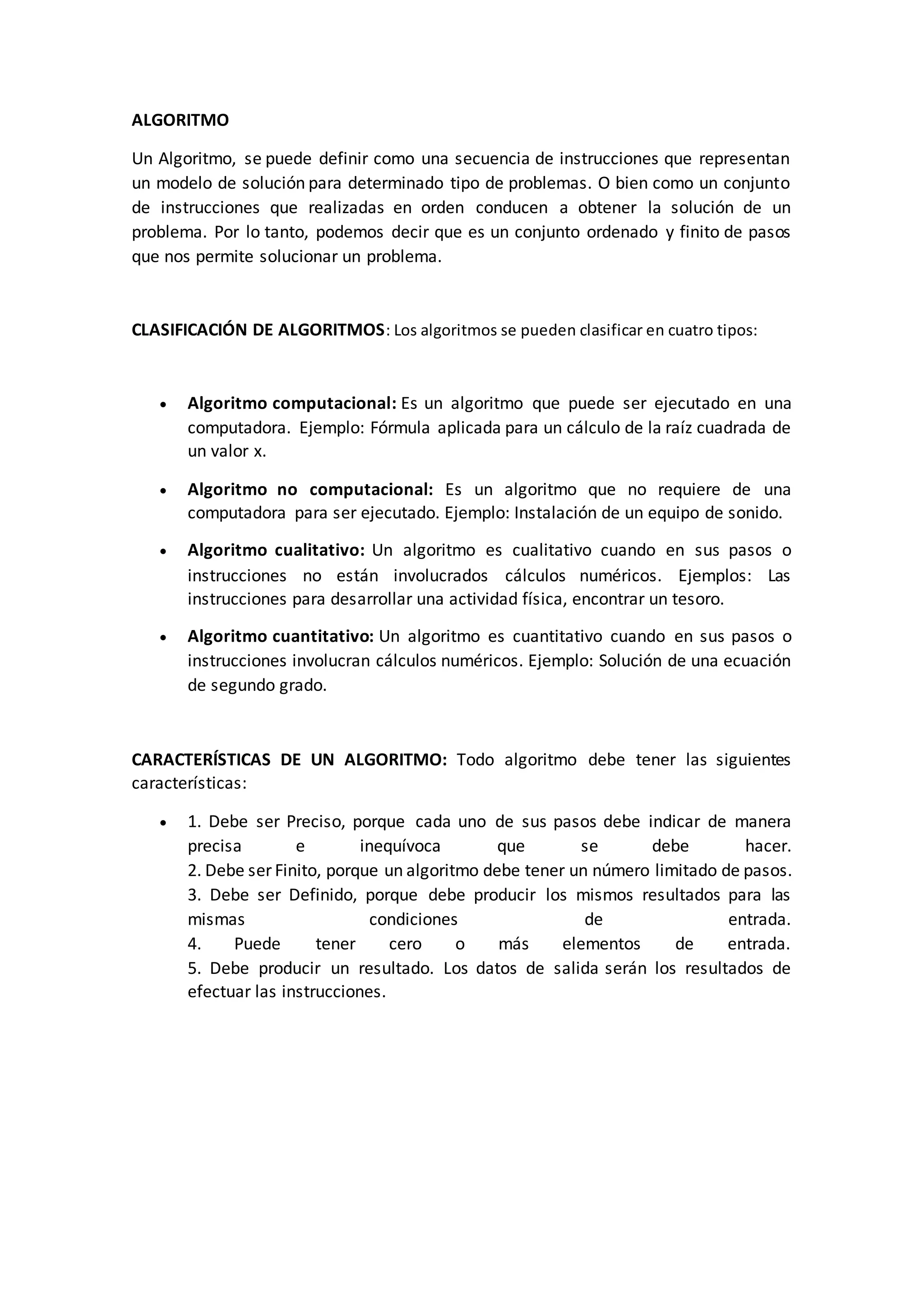 ALGORITMO
Un Algoritmo, se puede definir como una secuencia de instrucciones que representan
un modelo de solución para determinado tipo de problemas. O bien como un conjunto
de instrucciones que realizadas en orden conducen a obtener la solución de un
problema. Por lo tanto, podemos decir que es un conjunto ordenado y finito de pasos
que nos permite solucionar un problema.
CLASIFICACIÓN DE ALGORITMOS: Los algoritmos se pueden clasificar en cuatro tipos:
 Algoritmo computacional: Es un algoritmo que puede ser ejecutado en una
computadora. Ejemplo: Fórmula aplicada para un cálculo de la raíz cuadrada de
un valor x.
 Algoritmo no computacional: Es un algoritmo que no requiere de una
computadora para ser ejecutado. Ejemplo: Instalación de un equipo de sonido.
 Algoritmo cualitativo: Un algoritmo es cualitativo cuando en sus pasos o
instrucciones no están involucrados cálculos numéricos. Ejemplos: Las
instrucciones para desarrollar una actividad física, encontrar un tesoro.
 Algoritmo cuantitativo: Un algoritmo es cuantitativo cuando en sus pasos o
instrucciones involucran cálculos numéricos. Ejemplo: Solución de una ecuación
de segundo grado.
CARACTERÍSTICAS DE UN ALGORITMO: Todo algoritmo debe tener las siguientes
características:
 1. Debe ser Preciso, porque cada uno de sus pasos debe indicar de manera
precisa e inequívoca que se debe hacer.
2. Debe ser Finito, porque un algoritmo debe tener un número limitado de pasos.
3. Debe ser Definido, porque debe producir los mismos resultados para las
mismas condiciones de entrada.
4. Puede tener cero o más elementos de entrada.
5. Debe producir un resultado. Los datos de salida serán los resultados de
efectuar las instrucciones.
 