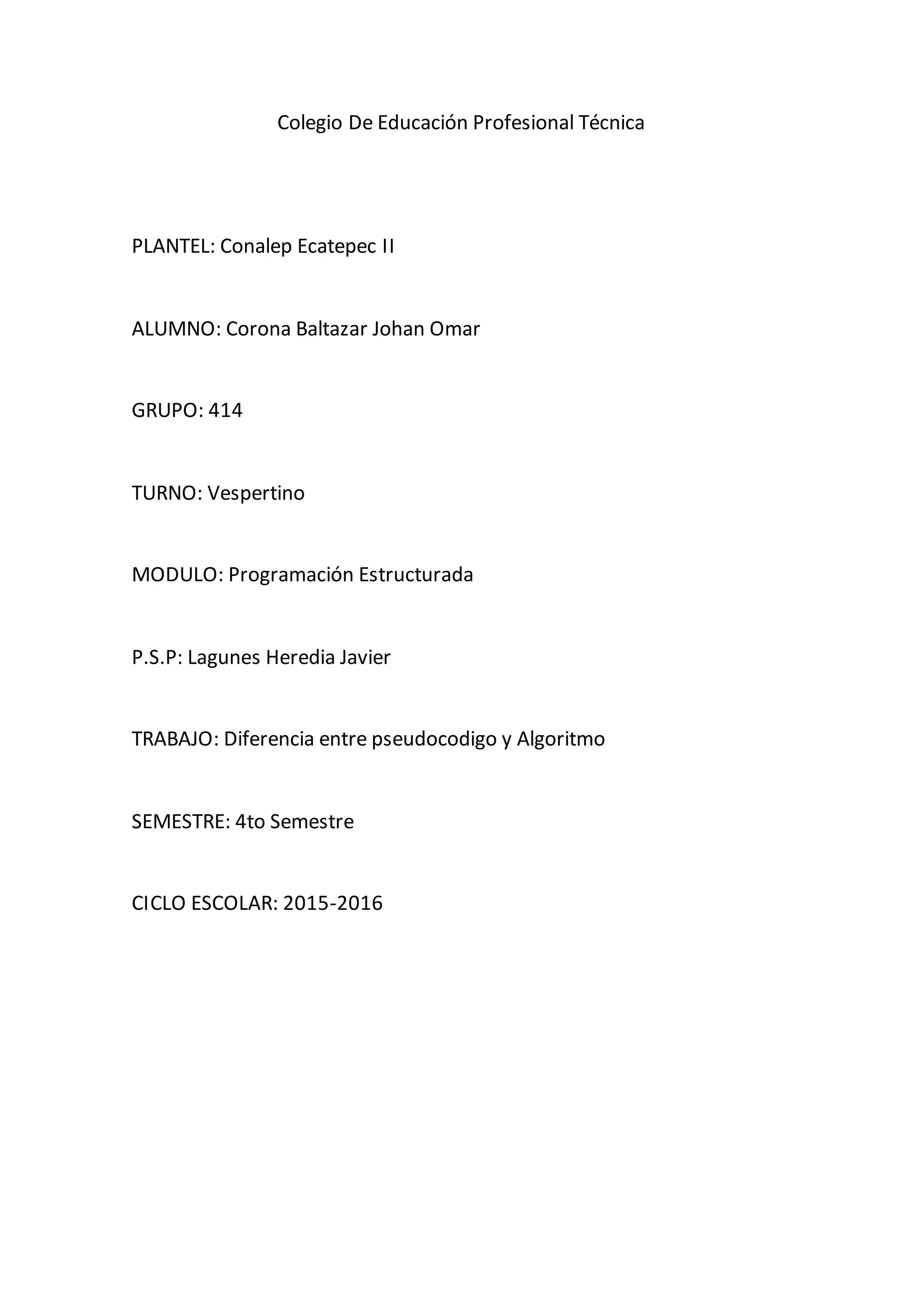 Colegio De Educación Profesional Técnica
PLANTEL: Conalep Ecatepec II
ALUMNO: Corona Baltazar Johan Omar
GRUPO: 414
TURNO: Vespertino
MODULO: Programación Estructurada
P.S.P: Lagunes Heredia Javier
TRABAJO: Diferencia entre pseudocodigo y Algoritmo
SEMESTRE: 4to Semestre
CICLO ESCOLAR: 2015-2016
 