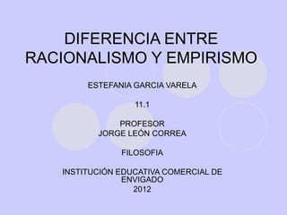 DIFERENCIA ENTRE
RACIONALISMO Y EMPIRISMO
        ESTEFANIA GARCIA VARELA

                  11.1

              PROFESOR
          JORGE LEÓN CORREA

               FILOSOFIA

   INSTITUCIÓN EDUCATIVA COMERCIAL DE
                ENVIGADO
                  2012
 