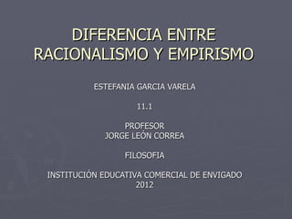 DIFERENCIA ENTRE
RACIONALISMO Y EMPIRISMO
           ESTEFANIA GARCIA VARELA

                    11.1

                 PROFESOR
             JORGE LEÓN CORREA

                  FILOSOFIA

 INSTITUCIÓN EDUCATIVA COMERCIAL DE ENVIGADO
                     2012
 