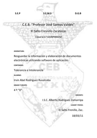 -918210-795020  S.E.P                                       S.E.M.S                                        D.G.B<br />C.E.B. “Profesor José Santos Valdés”<br />El Salto Fresnillo Zacatecas<br />Clave 6/17 32DBP0002M<br />ASIGNATURA:<br />Resguardar la información y elaboración de documentos electrónicas utilizando software de aplicación. <br />CONTENIDO: <br />Tolerancia e Intolerancia<br />ALUMNO:<br />Irvin Abel Rodríguez Ruvalcaba<br />GRADO Y GRUPO: <br />4 º “D”<br />DOCENTE:<br />I.S.C. Alberto Rodríguez Zamarripa<br />LUGAR Y FECHA:<br />El Salto Frenillo, Zac.<br />18/03/11<br />DIFERENCIA ENTRE RESGUARDO Y RESPALDO<br />RESGUARDO<br />Consiste en almacenar en algún medio físico los daos o información que se genero por medio de la computadora. <br />Se refiere a mantener el equipo protegido, ya sea interna como externamente, para que no se dañe o se pierda información más importante. La información se puede resguardar almacenándola en algún medio secundario o utilizando antivirus.<br />RESPALDO<br />Es la obtención de una copia de los datos en otro medio magnético de tal modo que a partir de dicha copia es posible restaurar la información al momento de haber realizado un respaldo.  <br />Se refiere a crear copias de seguridad de la información para garantizar la existencia de archivos o datos como medidas de precaución.<br />DIFERENCIA<br />La principal diferencia que existe entre resguardar y respaldar es que al respaldar se crea uno mas juegos de copias de la información mas importante para que en caso de que la información se pueda dañar no ocurran perdidas, y en cambio al resguardar se protege directamente la información ya sea con la ayuda de antivirus o poniendo contraseña a los archivos.<br />
