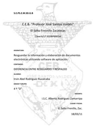 -918210-795020  S.E.P                                       S.E.M.S                                        D.G.B<br />C.E.B. “Profesor José Santos Valdés”<br />El Salto Fresnillo Zacatecas<br />Clave 6/17 32DBP0002M<br />ASIGNATURA:<br />Resguardar la información y elaboración de documentos electrónicas utilizando software de aplicación. <br />CONTENIDO: <br />DIFERENCIA ENTRE RESGUARDO Y RESPALDO<br />ALUMNO:<br />Irvin Abel Rodríguez Ruvalcaba<br />GRADO Y GRUPO: <br />4 º “D”<br />DOCENTE:<br />I.S.C. Alberto Rodríguez Zamarripa<br />LUGAR Y FECHA:<br />El Salto Frenillo, Zac.<br />18/03/11<br />DIFERENCIA ENTRE RESGUARDO Y RESPALDO<br />RESGUARDO<br />Consiste en almacenar en algún medio físico los daos o información que se genero por medio de la computadora. <br />Se refiere a mantener el equipo protegido, ya sea interna como externamente, para que no se dañe o se pierda información más importante. La información se puede resguardar almacenándola en algún medio secundario o utilizando antivirus.<br />RESPALDO<br />Es la obtención de una copia de los datos en otro medio magnético de tal modo que a partir de dicha copia es posible restaurar la información al momento de haber realizado un respaldo.  <br />Se refiere a crear copias de seguridad de la información para garantizar la existencia de archivos o datos como medidas de precaución.<br />DIFERENCIA<br />La principal diferencia que existe entre resguardar y respaldar es que al respaldar se crea uno mas juegos de copias de la información mas importante para que en caso de que la información se pueda dañar no ocurran perdidas, y en cambio al resguardar se protege directamente la información ya sea con la ayuda de antivirus o poniendo contraseña a los archivos.<br />