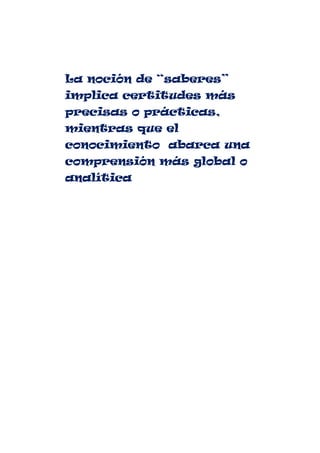 La noción de “saberes”
implica certitudes más
precisas o prácticas,
mientras que el
conocimiento abarca una
comprensión más global o
analítica
 