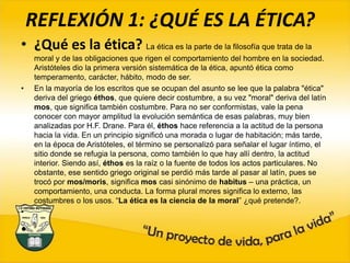 REFLEXIÓN 1: ¿QUÉ ES LA ÉTICA? ¿Qué es la ética? La ética es la parte de la filosofía que trata de la moral y de las obligaciones que rigen el comportamiento del hombre en la sociedad. Aristóteles dio la primera versión sistemática de la ética, apuntó ética como temperamento, carácter, hábito, modo de ser.   En la mayoría de los escritos que se ocupan del asunto se lee que la palabra "ética" deriva del griego éthos, que quiere decir costumbre, a su vez "moral" deriva del latín mos, que significa también costumbre. Para no ser conformistas, vale la pena conocer con mayor amplitud la evolución semántica de esas palabras, muy bien analizadas por H.F. Drane. Para él, éthos hace referencia a la actitud de la persona hacia la vida. En un principio significó una morada o lugar de habitación; más tarde, en la época de Aristóteles, el término se personalizó para señalar el lugar íntimo, el sitio donde se refugia la persona, como también lo que hay allí dentro, la actitud interior. Siendo así, éthos es la raíz o la fuente de todos los actos particulares. No obstante, ese sentido griego original se perdió más tarde al pasar al latín, pues se trocó por mos/moris, significa mos casi sinónimo de habitus – una práctica, un comportamiento, una conducta. La forma plural mores significa lo externo, las costumbres o los usos. “La ética es la ciencia de la moral” ¿qué pretende?.     