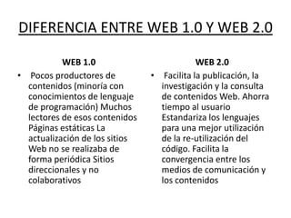 DIFERENCIA ENTRE WEB 1.0 Y WEB 2.0

           WEB 1.0                          WEB 2.0
• Pocos productores de          • Facilita la publicación, la
  contenidos (minoría con         investigación y la consulta
  conocimientos de lenguaje       de contenidos Web. Ahorra
  de programación) Muchos         tiempo al usuario
  lectores de esos contenidos     Estandariza los lenguajes
  Páginas estáticas La            para una mejor utilización
  actualización de los sitios     de la re-utilización del
  Web no se realizaba de          código. Facilita la
  forma periódica Sitios          convergencia entre los
  direccionales y no              medios de comunicación y
  colaborativos                   los contenidos
 
