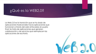 ¿Qué es la WEB2.0?
La Web 2.0 es la transición que se ha dado de
aplicaciones tradicionales hacia aplicaciones que
funcionan a través del web enfocadas al usuario
final. Se trata de aplicaciones que generen
colaboración y de servicios que reemplacen las
aplicaciones de escritorio.

 
