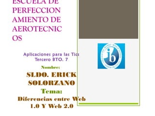 ESCUELA DE 
PERFECCION 
AMIENTO DE 
AEROTECNIC 
OS 
Aplicaciones para las Tics 
Tercero BTO. 7 
Nombre: 
SLDO. ERICK 
SOLORZANO 
Tema: 
Diferencias entre Web 
1.0 Y Web 2.0 
 