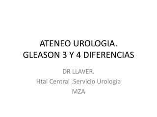 ATENEO UROLOGIA.
GLEASON 3 Y 4 DIFERENCIAS
DR LLAVER.
Htal Central .Servicio Urologia
MZA
 