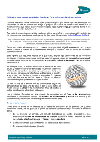 Kamein Consultoría y Servicios Marzo 2022
Diferencia entre Innovación y Mejora Continua - Características y Técnicas a aplicar
Dada la relevancia de la innovación como palabra mágica que parece que resuelve todos los
problemas, de vez en cuando nos surge la pregunta de cuál es la diferencia con respecto a la
mejora continua que hemos estado realizando desde hace mucho tiempo, por ejemplo dentro de los
Sistemas de Gestión de la Calidad.
Por partir de conceptos compartidos, podemos utilizar para definir lo que es innovación la definición
de consenso que se establece en el manual de Oslo en su última versión (Artículo Manual de Oslo)
Una innovación es un producto o proceso (o combinación de ambos) que difiere significativamente de
los productos y procesos previos, y que se han puesto a disposición de los potenciales usuarios
(productos) o implantados en la organización (procesos).
De acuerdo a ello, el nuevo producto o proceso tiene que diferir “significativamente” de lo que ya
existe. Aunque el término es suficientemente ambiguo y subjetivo, nos da pistas de por donde
podemos avanzar.
Esto significa que pequeñas mejoras en lo que existe, mejorar algo ya conocido, no se debería de
considerar innovación sino mejora continua. Algunos autores hablan de innovación incremental,
como la mejora continua, en contraposición a innovación radical o disruptiva, y yo voy a utilizar
estos términos.
En cualquier caso, la frontera entre ambos elementos es muy
difusa, y no conviene dedicar demasiado esfuerzo en separarlos
nítidamente, pero si tener claro las implicaciones que tiene cada
uno de ellos para asegurar el enfoque a utilizar para su gestión,
y por lo tanto para facilitar el éxito de la innovación. No hay que
perder de vista que en ambos casos el objetivo es obtener
resultados tangibles para nuestras organizaciones.
Lo que si nos va a resultar útil es diferenciarles según las
características de cada uno de ellos, y por lo tanto definir el
mejor enfoque a utilizar y las herramientas mas adecuadas a
aplicar para llevarlos adelante en cada caso.
Las principales diferencias en cada proyecto de innovación son, el Valor de la Novedad que
representa la iniciativa en cuestión, los niveles de incertidumbre y riesgo que implica, y los
conocimientos y habilidades necesarias para conducirlos con éxito.
1.- Valor de la Novedad
Como bien se define en los criterios de la matriz de evaluación de los premios QIA (Quality
Innovation Award), en los que tuve el placer de participar como evaluador, se valora la novedad
como
• Es un producto, un servicio, una solución tecnológica, un cambio organizativo…, que
satisface y/o excede las necesidades de clientes, sociedad o medio ambiente de modo
novedoso o significativamente revisado, y que es oportuna
• Cambia la forma en que satisfacemos las necesidades de los clientes
• Es una proposición de valor diferente,
 