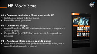 HP Movie Store

#1 – Centenas de títulos – filmes e séries de TV
• Portfólio rico, seguro e de fácil acesso
• Filmes dde várias gravadoras

#2 – Compre ou alugue
• Alugue filmes (por R$4,90) e assista quantas vezes conseguir por
  24 ou 48 horas
• Compre filmes (por R$12,90) e assista em até 3 computadores
  diferentes

#3 – Assista os filmes onde e quando quiser
• Após feito o download você pode assistir de onde estiver, sem a
  necessidade de conexão a internet
 