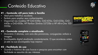 Conteúdo Educativo
#1 – Conteúdo útil para toda a família
• Ideal para trabalhos escolares
• Perfeito para ampliar seus conhecimentos
• Disponível nos modelos HP G42-430br, G42-431br, G42-433br, G42-
  440br e G42-450br, HP Pavilion Slimline S5720br e HP All-in-One 100-
  5105br

#2 – Conteúdo completo e atualizado
• Dicionário 3 idiomas, com sons das pronúncias, conjugações verbais e
  imagens
• Enciclopédia digital atualizada constantemente. O que aconteceu ontem
  já está na sua enciclopédia hoje mesmo!

#3 – Facilidade de uso
• Guarda o histórico de suas buscas e pesquisa para encontrar com
  facilidade os assuntos do seu interesse
 