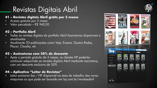 Revistas Digitais Abril
#1 – Revistas digitais Abril grátis por 3 meses
• Acesso gratuito por 3 meses
• Valor percebido – R$ 940,00

#2 – Portfolio Abril
• Todas as revistas digitais do portfolio Abril Assinaturas disponíveis e
   atualizadas
• Atualmente 20 publicações como Veja, Exame, Quatro Rodas,
   Placar, Claudia, etc

#3 – Assinaturas com 50% de desconto
• Após o período gratuíto de 3 meses, os clientes HP poderão
   continuar adquirindo as revistas digitais Abril mediante assinatura,
   com um desconto exclusivo de 50%

#4 – Aplicativo “Leitor de Revistas”
• Leitor exclusivo iba / HP disponível na área de trabalho das novas
   máquinas ou que pode ser baixado em hp.com.br/revistasabril
 
