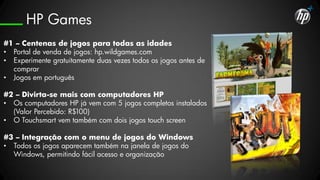 HP Games
#1 – Centenas de jogos para todas as idades
• Portal de venda de jogos: hp.wildgames.com
• Experimente gratuitamente duas vezes todos os jogos antes de
  comprar
• Jogos em português

#2 – Divirta-se mais com computadores HP
• Os computadores HP já vem com 5 jogos completos instalados
  (Valor Percebido: R$100)
• O Touchsmart vem também com dois jogos touch screen

#3 – Integração com o menu de jogos do Windows
• Todos os jogos aparecem também na janela de jogos do
  Windows, permitindo fácil acesso e organização
 