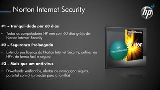 Norton Internet Security

#1 – Tranquilidade por 60 dias

•   Todos os computadores HP vem com 60 dias grátis de
    Norton Internet Security

#2 – Segurança Prolongada

•   Extenda sua licença do Norton Internet Security, online, via
    HP+, de forma fácil e segura

#3 – Mais que um anti-virus

•   Downloads verificados, alertas de navegação segura,
    parental control (proteção para a família)
 