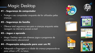 Magic Desktop
#1 – Segurança do computador

•   Protege o seu computador enquanto ele for utilizados pelas
    crianças

#2 – Segurança da família

•   Oferece total segurança aos pais e crianças enquanto estas
    navegam na internet e enviam e-mail

#3 – Jogue e aprenda

•   Magic Desktop vem com diversos jogos e programas de
    entretenimento educacional

#4 – Preparação adequada para usar um PC

•   Adequado a linguagem e a idade da criança preparando-as
    para utilizar o PC no futuro
 