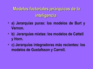Modelos factoriales jerárquicos de la inteligencia   a) Jerarquías puras: los modelos de Burt y Vernon. b)  Jerarquías mixtas: los modelos de Cattell y Horn.   c) Jerarquías integradoras más recientes: los modelos de Gustafsson y Carroll. 