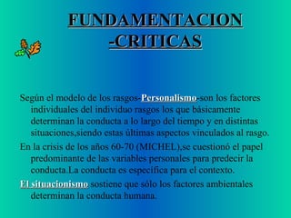 FUNDAMENTACION -CRITICAS Según el modelo de los rasgos- Personalismo -son los factores individuales del individuo  rasgos  los que básicamente determinan la conducta a lo largo del tiempo y en distintas situaciones,siendo estas últimas aspectos vinculados al rasgo. En la crisis de los años 60-70 (MICHEL),se cuestionó el papel predominante de las variables personales para predecir la conducta.La conducta es específica para el contexto. El situacionismo  sostiene que sólo los factores ambientales determinan la conducta humana. 