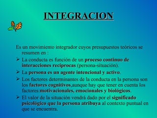 INTEGRACION Es un movimiento integrador cuyos presupuestos teóricos se resumen en : La conducta es función de un  proceso continuo de interacciones recíprocas  (persona-situación). La  persona es un agente intencional y activo . Los factores determinantes de la conducta en la persona son los  factores cognitivos ,aunque hay que tener en cuenta los factores: motivacionales, emocionales y biológicos . El valor de la situación vendrá dado por el  significado psicológico que la persona atribuya  al contexto puntual en que se encuentra. 