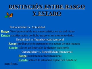 DISTINCIÓN ENTRE RASGO Y ESTADO Potencialidad vs. Actualidad Rasgo : Nivel potencial de una característica en un individuo Estado :manifestación de dicho rasgo en un momento dado.  Estabilidad vs.Transitoriedad temporal Rasgo : predisposición permanente a actuar de una manera Estado : solo en un intervalo de tiempo transitorio Generalidad vs. Especificidad situacional Rasgo : consistencia transituacional Estado : solo en la situación especifica donde se manifiesta . 