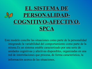 EL SISTEMA DE PERSONALIDAD-COGNITIVO-AFECTIVO. SPCA Este modelo concibe las situaciones como parte de la personalidad integrando la variabilidad del comportamiento como parte de la misma.Es un sistema estable caracterizado por una serie de unidades cognitivas y afectivas disponibles, organizadas en una red de interrelaciones que procesa, de forma característica, la información acerca de las situaciones . 