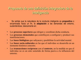 Propuesta de una definición integradora de la inteligencia            Se señala que la naturaleza de la conducta inteligente es  propositiva  o encaminada hacia un fin, la  adaptación  a las demandas del entorno, sustentándose, básicamente en: Los  procesos superiores  que dirigen y coordinan dicha conducta. Los  procesos elementales  que contribuyen a configurar y producir sus manifestaciones. Las  bases biológicas  que subyacen y posibilitan la actividad mental. Las  bases socio-culturales  en las que el individuo se desarrolla en un momento histórico concreto. Las  transacciones recíprocas  con el  contexto , en la medida en que el individuo no es un ente sometido de forma pasiva a la influencia del entorno. 
